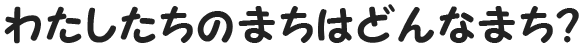 わたしたちのまちはどんなまち？