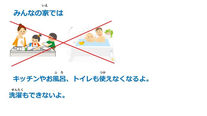 家の水が使えないと、キッチンやお風呂、トイレもつかえないよ。洗濯もできないよ。