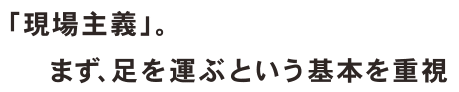 「現場主義」。まず、足を運ぶという基本を重視