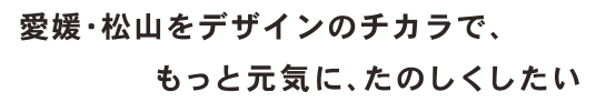 愛媛・松山をデザインのチカラで、もっと元気に、たのしくしたい