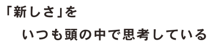 「新しさ」をいつも頭の中で思考している