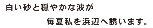 白い砂と穏やかな波が毎夏私を浜辺へ誘います。
