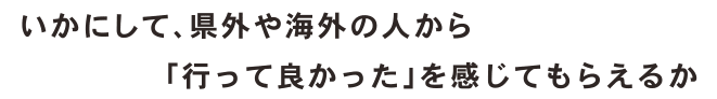 いかにして、県外や海外の人から「行って良かった」を感じてもらえるか