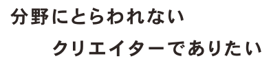 分野にとらわれないクリエイターでありたい