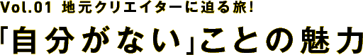 【Vol.1】地元クリエイターに迫る旅！～「自分がない」ことの魅力～