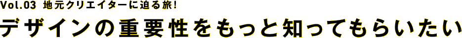 【Vol.3】地元クリエイターに迫る旅！～デザインの重要性をもっと知ってもらいたい～