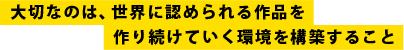 大切なのは、世界に認められる作品を作り続けていく環境を構築すること