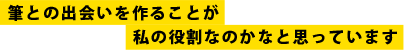 筆との出会いを作ることが私の役割なのかなと思っています