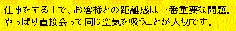 仕事をする上で、お客様との距離感は一番重要な問題。やっぱり直接会って同じ空気を吸うことが大切です。